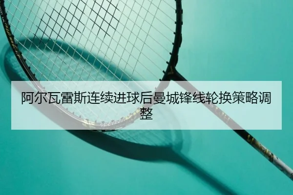 阿尔瓦雷斯连续进球后曼城锋线轮换策略调整 - 8868tiyu